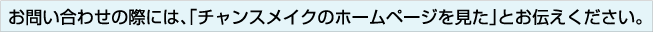 お問い合わせの際には、「チャンスメイクのホームページを見た」とお伝えください。